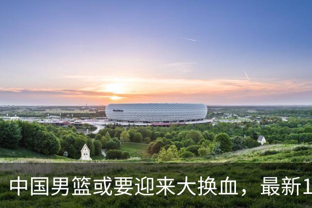 中国男篮或要迎来大换血，最新12人大名单预测出炉，男篮赢球悬了