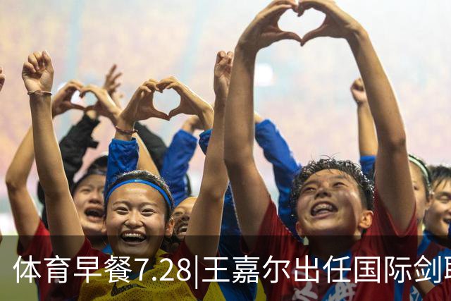 体育早餐7.28|王嘉尔出任国际剑联全球大使 中国男篮再胜喀麦隆队