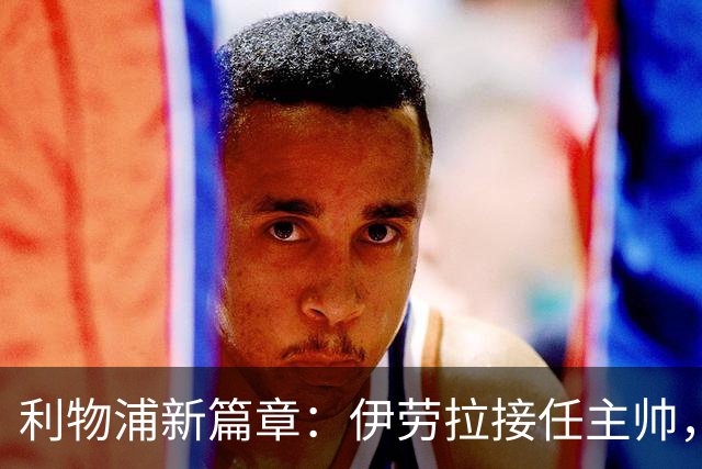 利物浦新篇章：伊劳拉接任主帅，期待重振红军雄风