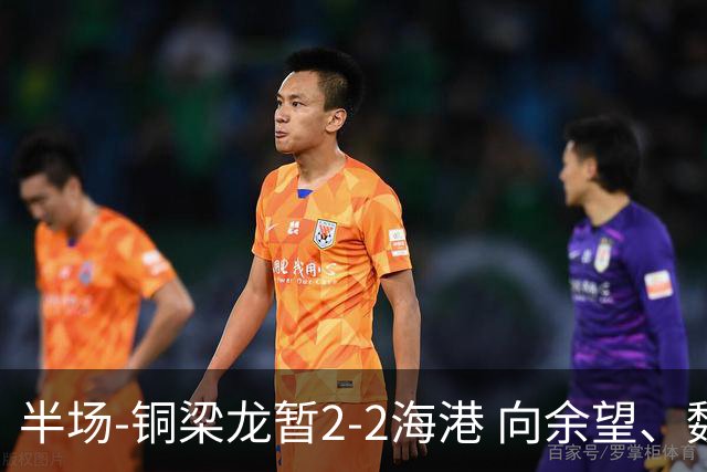 半场-铜梁龙暂2-2海港 向余望、魏震分别点射莱昂纳多破门