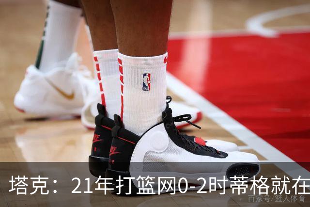 塔克：21年打篮网0-2时蒂格就在打包行李了 还问我为啥打那么努力