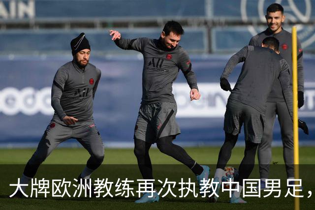 大牌欧洲教练再次执教中国男足，直面世界杯挑战，引发热议