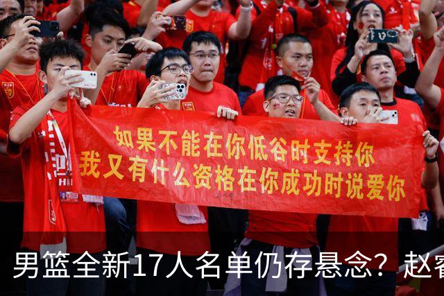 男篮全新17人名单仍存悬念？赵睿、周琦还未确定 最终12人初见端倪