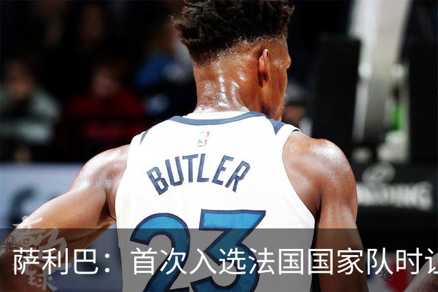 萨利巴：首次入选法国国家队时让我欣喜若狂，感谢德尚一直征召我